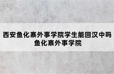 西安鱼化寨外事学院学生能回汉中吗 鱼化寨外事学院